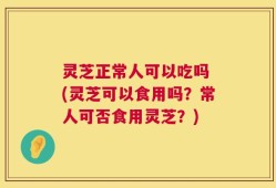 灵芝正常人可以吃吗 (灵芝可以食用吗？常人可否食用灵芝？)