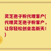 灵芝孢子粉代理客户(代理灵芝孢子粉客户，让你轻松创业出新天！)
