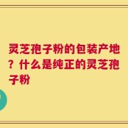 灵芝孢子粉的包装产地？什么是纯正的灵芝孢子粉
