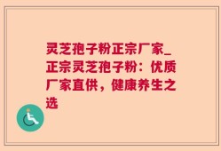 灵芝孢子粉正宗厂家_正宗灵芝孢子粉：优质厂家直供，健康养生之选