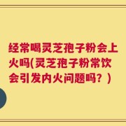 经常喝灵芝孢子粉会上火吗(灵芝孢子粉常饮会引发内火问题吗？)
