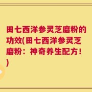 田七西洋参灵芝磨粉的功效(田七西洋参灵芝磨粉：神奇养生配方！)