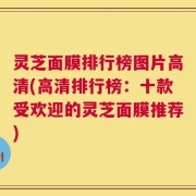 灵芝面膜排行榜图片高清(高清排行榜：十款受欢迎的灵芝面膜推荐)