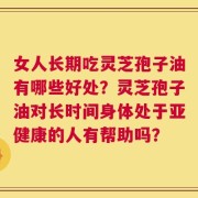 女人长期吃灵芝孢子油有哪些好处？灵芝孢子油对长时间身体处于亚健康的人有帮助吗？