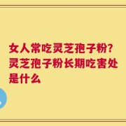 女人常吃灵芝孢子粉？灵芝孢子粉长期吃害处是什么