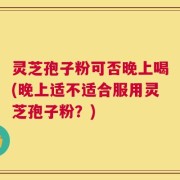 灵芝孢子粉可否晚上喝(晚上适不适合服用灵芝孢子粉？)
