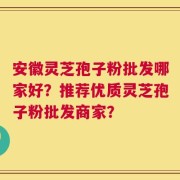 安徽灵芝孢子粉批发哪家好？推荐优质灵芝孢子粉批发商家？