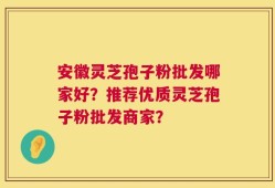 安徽灵芝孢子粉批发哪家好？推荐优质灵芝孢子粉批发商家？
