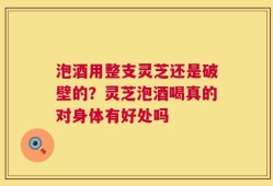 泡酒用整支灵芝还是破壁的？灵芝泡酒喝真的对身体有好处吗