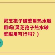 灵芝孢子破壁用热水服用吗(灵芝孢子热水破壁服用可行吗？)