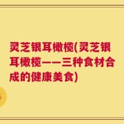 灵芝银耳橄榄(灵芝银耳橄榄——三种食材合成的健康美食)