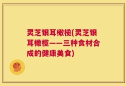 灵芝银耳橄榄(灵芝银耳橄榄——三种食材合成的健康美食)