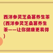 西洋参灵芝桑葚养生茶(西洋参灵芝桑葚养生茶——让你健康更易得)