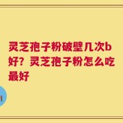 灵芝孢子粉破壁几次b好？灵芝孢子粉怎么吃最好
