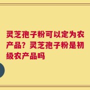 灵芝孢子粉可以定为农产品？灵芝孢子粉是初级农产品吗