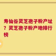 寿仙谷灵芝孢子粉产址？灵芝孢子粉产地排行榜