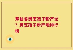 寿仙谷灵芝孢子粉产址？灵芝孢子粉产地排行榜