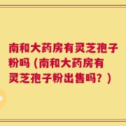 南和大药房有灵芝孢子粉吗 (南和大药房有灵芝孢子粉出售吗？)