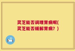 灵芝能否调理胃病呢(灵芝能否缓解胃病？)