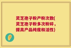 灵芝孢子粉产粉次数(灵芝孢子粉多次粉碎，提高产品纯度和活性)
