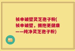 祯申破壁灵芝孢子粉(祯申破壁，拥抱更健康——纯净灵芝孢子粉)