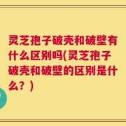 灵芝孢子破壳和破壁有什么区别吗(灵芝孢子破壳和破壁的区别是什么？)