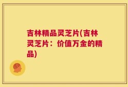 吉林精品灵芝片(吉林灵芝片：价值万金的精品)