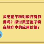 灵芝孢子粉对放疗有作用吗？探讨灵芝孢子粉在放疗中的应用价值？