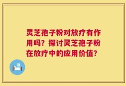 灵芝孢子粉对放疗有作用吗？探讨灵芝孢子粉在放疗中的应用价值？