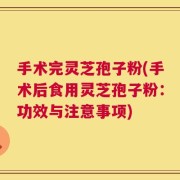 手术完灵芝孢子粉(手术后食用灵芝孢子粉：功效与注意事项)