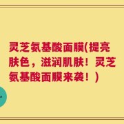 灵芝氨基酸面膜(提亮肤色，滋润肌肤！灵芝氨基酸面膜来袭！)