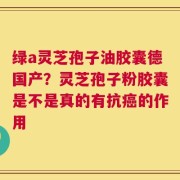 绿a灵芝孢子油胶囊德国产？灵芝孢子粉胶囊是不是真的有抗癌的作用