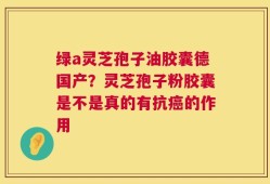 绿a灵芝孢子油胶囊德国产？灵芝孢子粉胶囊是不是真的有抗癌的作用