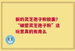 新的灵芝孢子粉胶囊？“破壁灵芝孢子粉”这玩意真的有用么