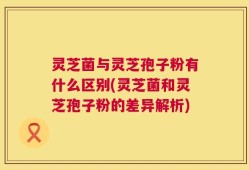 灵芝菌与灵芝孢子粉有什么区别(灵芝菌和灵芝孢子粉的差异解析)