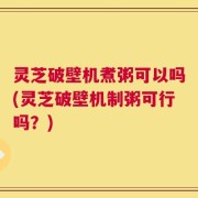 灵芝破壁机煮粥可以吗(灵芝破壁机制粥可行吗？)