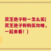 灵芝孢子粉一怎么买(灵芝孢子粉购买攻略，一起来看！)