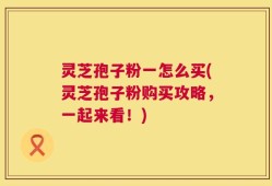 灵芝孢子粉一怎么买(灵芝孢子粉购买攻略，一起来看！)