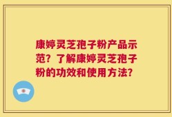康婷灵芝孢子粉产品示范？了解康婷灵芝孢子粉的功效和使用方法？