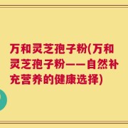 万和灵芝孢子粉(万和灵芝孢子粉——自然补充营养的健康选择)