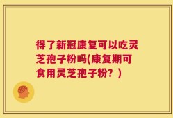 得了新冠康复可以吃灵芝孢子粉吗(康复期可食用灵芝孢子粉？)