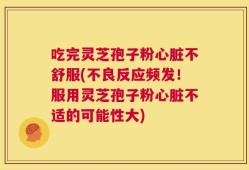 吃完灵芝孢子粉心脏不舒服(不良反应频发！服用灵芝孢子粉心脏不适的可能性大)