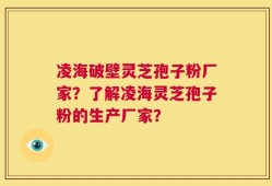 凌海破壁灵芝孢子粉厂家？了解凌海灵芝孢子粉的生产厂家？