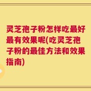 灵芝孢子粉怎样吃最好最有效果呢(吃灵芝孢子粉的最佳方法和效果指南)