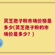灵芝孢子粉市场价格是多少(灵芝孢子粉的市场价是多少？)