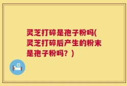 灵芝打碎是孢子粉吗(灵芝打碎后产生的粉末是孢子粉吗？)