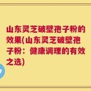 山东灵芝破壁孢子粉的效果(山东灵芝破壁孢子粉：健康调理的有效之选)
