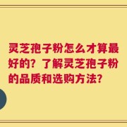 灵芝孢子粉怎么才算最好的？了解灵芝孢子粉的品质和选购方法？
