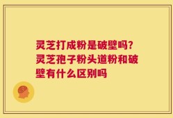 灵芝打成粉是破壁吗？灵芝孢子粉头道粉和破壁有什么区别吗