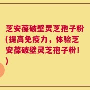 芝安葆破壁灵芝孢子粉(提高免疫力，体验芝安葆破壁灵芝孢子粉！)